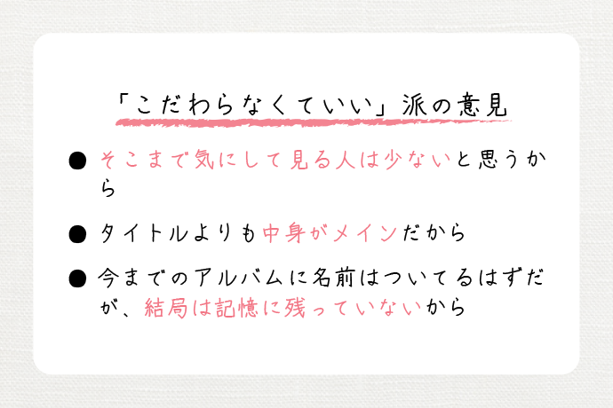 「こだわらなくていい」派の意見　・そこまで気にして見る人は少ないと思うから。　・タイトルよりも中身がメインだから。　・今までのアルバムに名前はついているはずだが、結局は記憶に残っていないから。