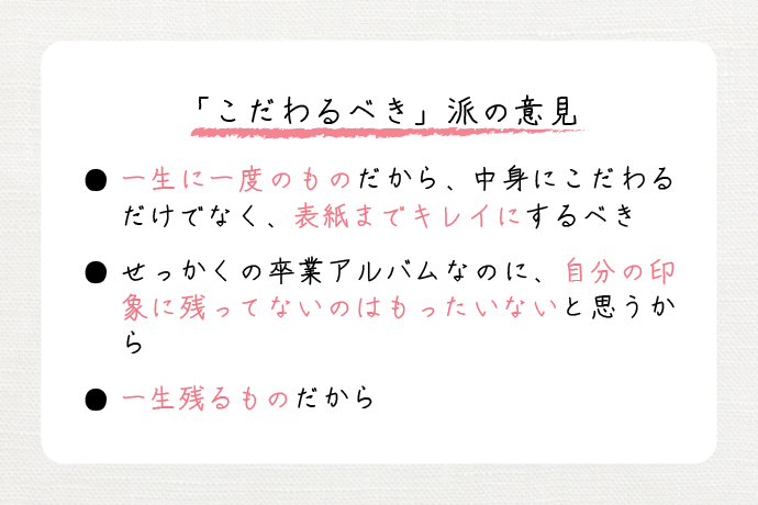 「こだわるべき」派の意見　・一生に一度のものだから、中身にこだわるだけでなく、表紙までキレイにするべき。　・せっかくの卒業アルバムなのに、自分の印象に残ってないのはもったいないと思うから。　・一生残るものだから。